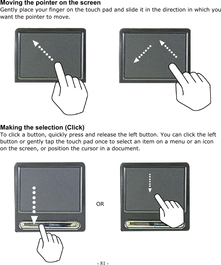     Moving the pointer on the screen Gently place your finger on the touch pad and slide it in the direction in which you want the pointer to move.               - 81 -         Making the selection (Click) To click a button, quickly press and release the left button. You can click the left button or gently tap the touch pad once to select an item on a menu or an icon on the screen, or position the cursor in a document.                             OR       