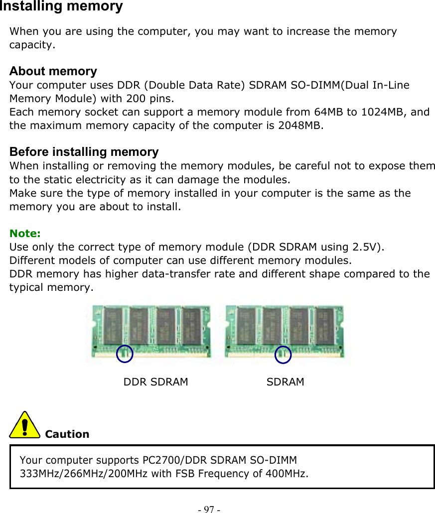     Installing memory When you are using the computer, you may want to increase the memory capacity.  About memory Your computer uses DDR (Double Data Rate) SDRAM SO-DIMM(Dual In-Line Memory Module) with 200 pins. Each memory socket can support a memory module from 64MB to 1024MB, and the maximum memory capacity of the computer is 2048MB.  Before installing memory When installing or removing the memory modules, be careful not to expose them to the static electricity as it can damage the modules. Make sure the type of memory installed in your computer is the same as the memory you are about to install.  Note: Use only the correct type of memory module (DDR SDRAM using 2.5V). Different models of computer can use different memory modules. DDR memory has higher data-transfer rate and different shape compared to the typical memory.       DDR SDRAM               SDRAM  Caution Your computer supports PC2700/DDR SDRAM SO-DIMM 333MHz/266MHz/200MHz with FSB Frequency of 400MHz. - 97 -        