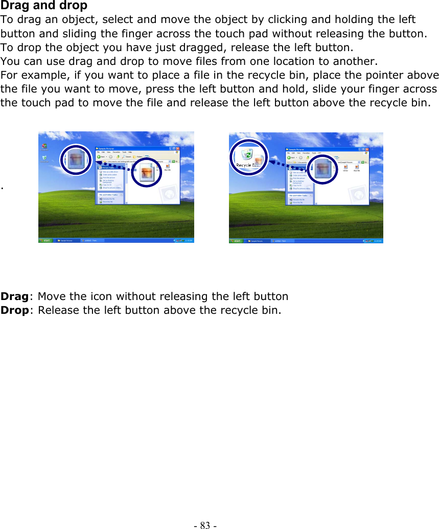     Drag and drop To drag an object, select and move the object by clicking and holding the left button and sliding the finger across the touch pad without releasing the button. To drop the object you have just dragged, release the left button. You can use drag and drop to move files from one location to another. For example, if you want to place a file in the recycle bin, place the pointer above the file you want to move, press the left button and hold, slide your finger across the touch pad to move the file and release the left button above the recycle bin.      .        Drag: Move the icon without releasing the left button Drop: Release the left button above the recycle bin.               - 83 -        