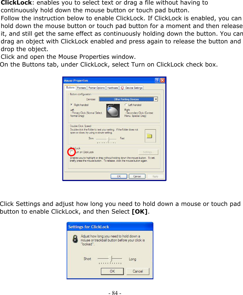     ClickLock: enables you to select text or drag a file without having to continuously hold down the mouse button or touch pad button. Follow the instruction below to enable ClickLock. If ClickLock is enabled, you can hold down the mouse button or touch pad button for a moment and then release it, and still get the same effect as continuously holding down the button. You can drag an object with ClickLock enabled and press again to release the button and drop the object. Click and open the Mouse Properties window. On the Buttons tab, under ClickLock, select Turn on ClickLock check box.                  Click Settings and adjust how long you need to hold down a mouse or touch pad button to enable ClickLock, and then Select [OK].          - 84 -        