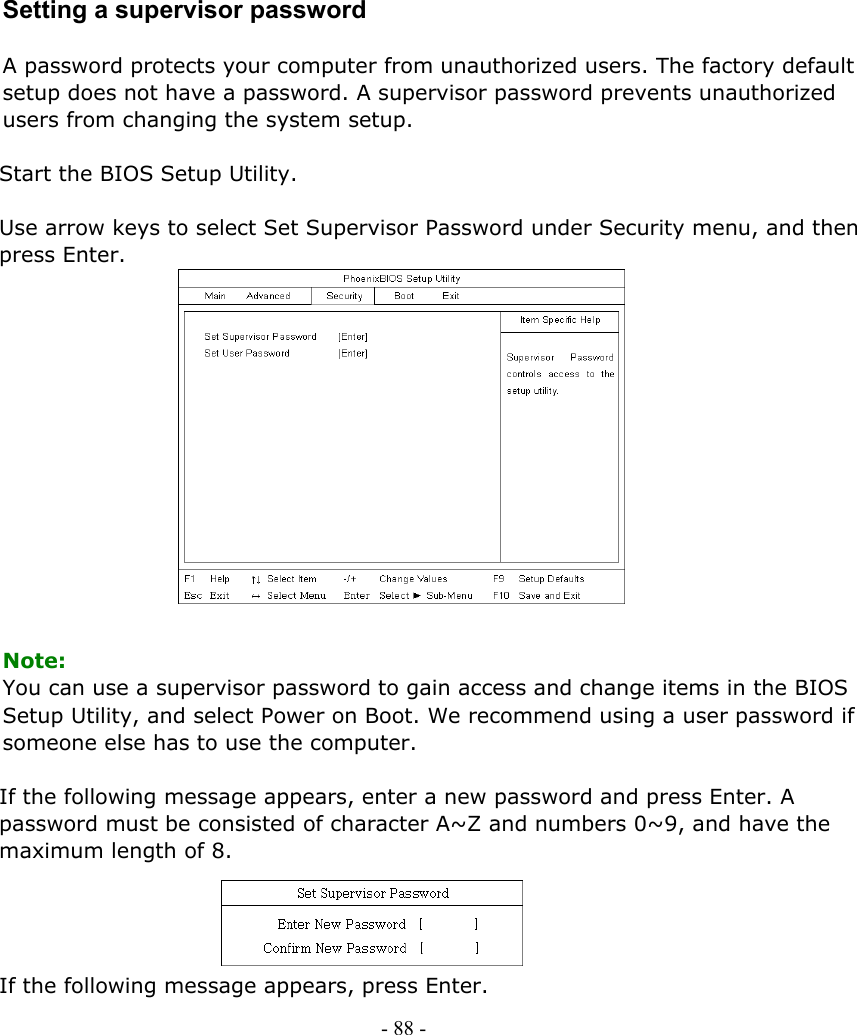     Setting a supervisor password  A password protects your computer from unauthorized users. The factory default setup does not have a password. A supervisor password prevents unauthorized users from changing the system setup.  Start the BIOS Setup Utility.  Use arrow keys to select Set Supervisor Password under Security menu, and then press Enter.               Note: You can use a supervisor password to gain access and change items in the BIOS Setup Utility, and select Power on Boot. We recommend using a user password if someone else has to use the computer.    If the following message appears, enter a new password and press Enter. A password must be consisted of character A~Z and numbers 0~9, and have the maximum length of 8.     If the following message appears, press Enter. - 88 -        