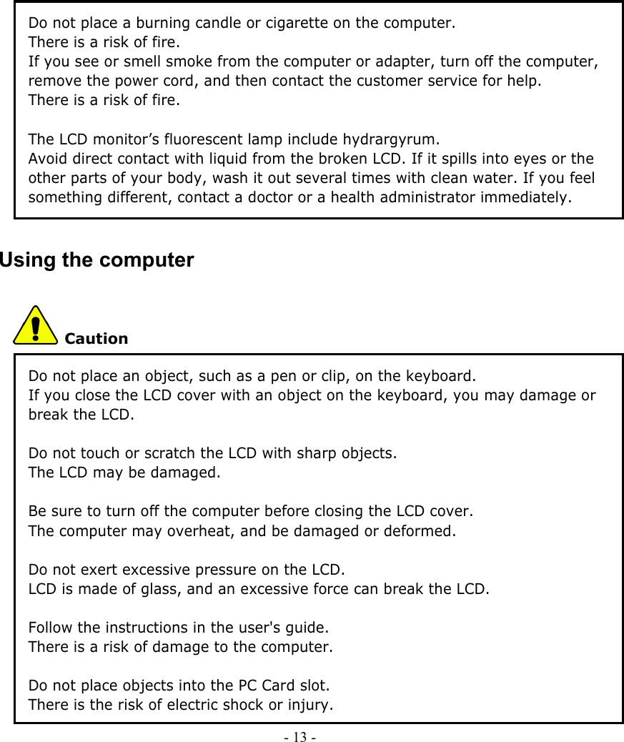     - 13 -        Do not place a burning candle or cigarette on the computer. There is a risk of fire. If you see or smell smoke from the computer or adapter, turn off the computer, remove the power cord, and then contact the customer service for help. There is a risk of fire.  The LCD monitor’s fluorescent lamp include hydrargyrum. Avoid direct contact with liquid from the broken LCD. If it spills into eyes or the other parts of your body, wash it out several times with clean water. If you feel something different, contact a doctor or a health administrator immediately. Using the computer    Caution Do not place an object, such as a pen or clip, on the keyboard. If you close the LCD cover with an object on the keyboard, you may damage or break the LCD.  Do not touch or scratch the LCD with sharp objects. The LCD may be damaged.  Be sure to turn off the computer before closing the LCD cover. The computer may overheat, and be damaged or deformed.  Do not exert excessive pressure on the LCD. LCD is made of glass, and an excessive force can break the LCD.    Follow the instructions in the user&apos;s guide. There is a risk of damage to the computer.    Do not place objects into the PC Card slot. There is the risk of electric shock or injury. 