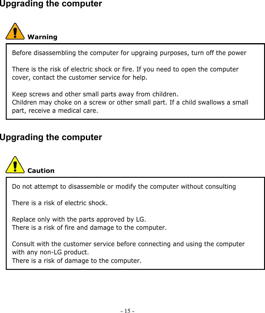    Upgrading the computer  Warning Before disassembling the computer for upgraing purposes, turn off the power and remove the power cord, phone line, and battery pack. There is the risk of electric shock or fire. If you need to open the computer cover, contact the customer service for help.    Keep screws and other small parts away from children. Children may choke on a screw or other small part. If a child swallows a small part, receive a medical care. Upgrading the computer  Caution Do not attempt to disassemble or modify the computer without consulting customer service. There is a risk of electric shock.  Replace only with the parts approved by LG. There is a risk of fire and damage to the computer.  Consult with the customer service before connecting and using the computer with any non-LG product. There is a risk of damage to the computer.  - 15 -        