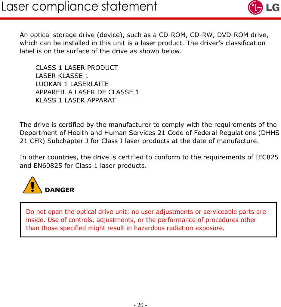     - 20 -        Laser compliance statement An optical storage drive (device), such as a CD-ROM, CD-RW, DVD-ROM drive, which can be installed in this unit is a laser product. The driver’s classification label is on the surface of the drive as shown below.       CLASS 1 LASER PRODUCT      LASER KLASSE 1      LUOKAN 1 LASERLAITE           APPAREIL A LASER DE CLASSE 1      KLASS 1 LASER APPARAT   The drive is certified by the manufacturer to comply with the requirements of the Department of Health and Human Services 21 Code of Federal Regulations (DHHS 21 CFR) Subchapter J for Class I laser products at the date of manufacture.  In other countries, the drive is certified to conform to the requirements of IEC825 and EN60825 for Class 1 laser products.           DANGER    Do not open the optical drive unit: no user adjustments or serviceable parts are   inside. Use of controls, adjustments, or the performance of procedures other than those specified might result in hazardous radiation exposure. 