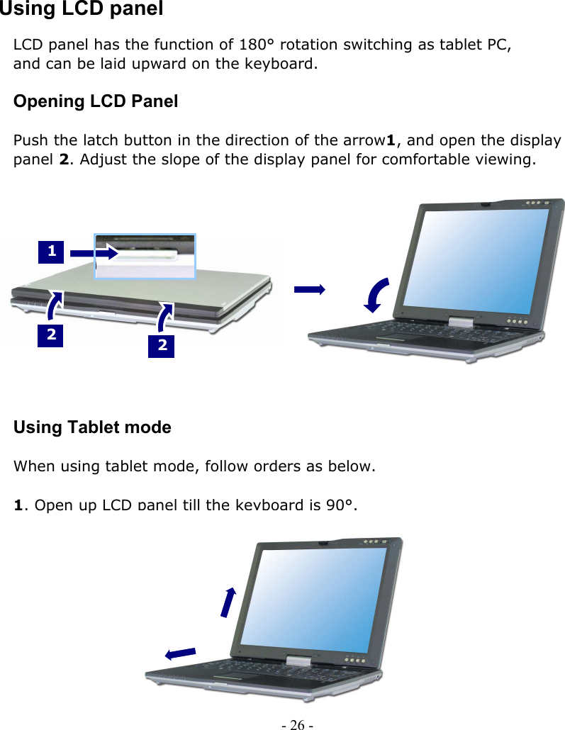     Using LCD panel LCD panel has the function of 180° rotation switching as tablet PC,   and can be laid upward on the keyboard.  Opening LCD Panel  Push the latch button in the direction of the arrow1, and open the display   panel 2. Adjust the slope of the display panel for comfortable viewing.     1    2   2          Using Tablet mode  When using tablet mode, follow orders as below.  1. Open up LCD panel till the keyboard is 90°.             - 26 -        