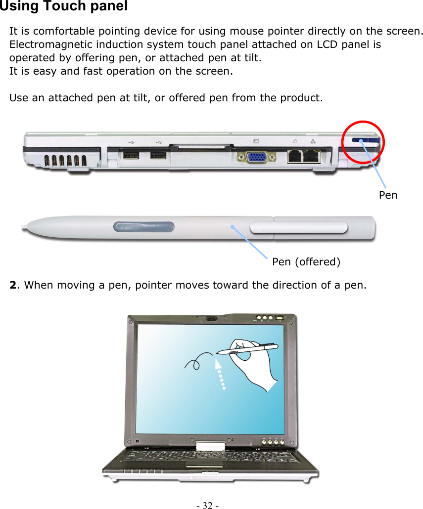     Using Touch panel It is comfortable pointing device for using mouse pointer directly on the screen.   Electromagnetic induction system touch panel attached on LCD panel is   operated by offering pen, or attached pen at tilt.   It is easy and fast operation on the screen.  Use an attached pen at tilt, or offered pen from the product.              Pen      Pen (offered)  2. When moving a pen, pointer moves toward the direction of a pen.                  - 32 -        