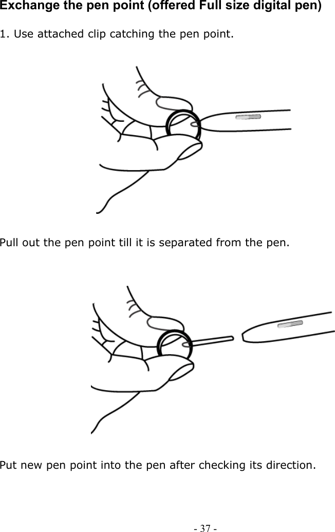     Exchange the pen point (offered Full size digital pen)  1. Use attached clip catching the pen point.                     Pull out the pen point till it is separated from the pen.                  Put new pen point into the pen after checking its direction.      - 37 -        