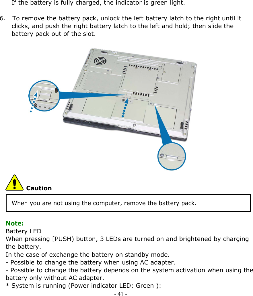     If the battery is fully charged, the indicator is green light.  6. To remove the battery pack, unlock the left battery latch to the right until it clicks, and push the right battery latch to the left and hold; then slide the battery pack out of the slot.                  Caution When you are not using the computer, remove the battery pack.  Note: Battery LED When pressing [PUSH) button, 3 LEDs are turned on and brightened by charging the battery.   In the case of exchange the battery on standby mode. - Possible to change the battery when using AC adapter.   - Possible to change the battery depends on the system activation when using the battery only without AC adapter.       * System is running (Power indicator LED: Green ):   - 41 -        