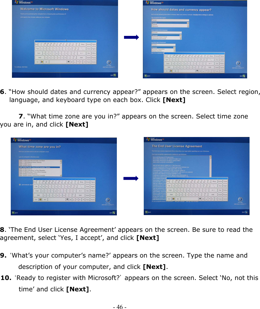                6. “How should dates and currency appear?” appears on the screen. Select region,         language, and keyboard type on each box. Click [Next]        7. “What time zone are you in?” appears on the screen. Select time zone you are in, and click [Next]             8. ‘The End User License Agreement’ appears on the screen. Be sure to read the agreement, select ‘Yes, I accept’, and click [Next]  9. ‘What’s your computer’s name?’ appears on the screen. Type the name and description of your computer, and click [Next]. 10. ‘Ready to register with Microsoft?’  appears on the screen. Select ‘No, not this time’ and click [Next]. - 46 -        