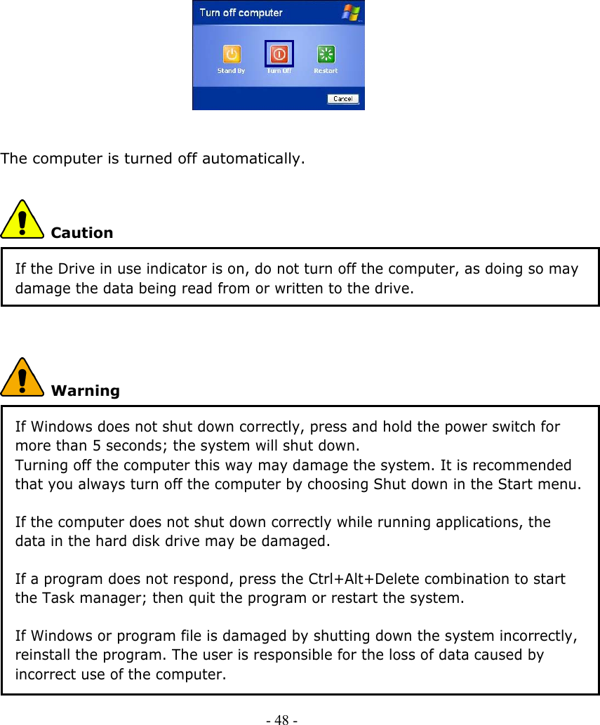             The computer is turned off automatically.  Caution If the Drive in use indicator is on, do not turn off the computer, as doing so may damage the data being read from or written to the drive.   Warning If Windows does not shut down correctly, press and hold the power switch for more than 5 seconds; the system will shut down. Turning off the computer this way may damage the system. It is recommended that you always turn off the computer by choosing Shut down in the Start menu.  If the computer does not shut down correctly while running applications, the data in the hard disk drive may be damaged.  If a program does not respond, press the Ctrl+Alt+Delete combination to start the Task manager; then quit the program or restart the system.  If Windows or program file is damaged by shutting down the system incorrectly, reinstall the program. The user is responsible for the loss of data caused by incorrect use of the computer. - 48 -        