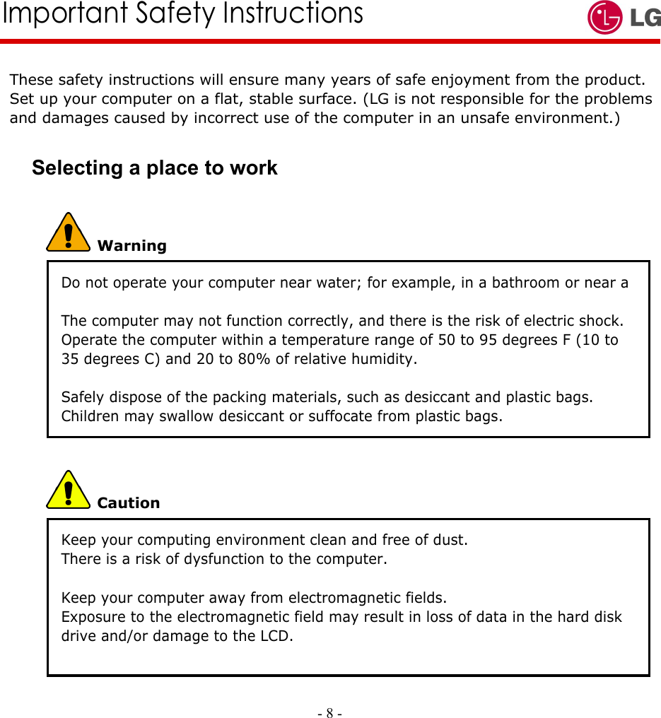     Important Safety Instructions These safety instructions will ensure many years of safe enjoyment from the product. Set up your computer on a flat, stable surface. (LG is not responsible for the problems and damages caused by incorrect use of the computer in an unsafe environment.) Selecting a place to work  Warning Do not operate your computer near water; for example, in a bathroom or near a swimming pool. The computer may not function correctly, and there is the risk of electric shock. Operate the computer within a temperature range of 50 to 95 degrees F (10 to 35 degrees C) and 20 to 80% of relative humidity.  Safely dispose of the packing materials, such as desiccant and plastic bags. Children may swallow desiccant or suffocate from plastic bags.  Caution Keep your computing environment clean and free of dust. There is a risk of dysfunction to the computer.  Keep your computer away from electromagnetic fields. Exposure to the electromagnetic field may result in loss of data in the hard disk drive and/or damage to the LCD.    - 8 -        