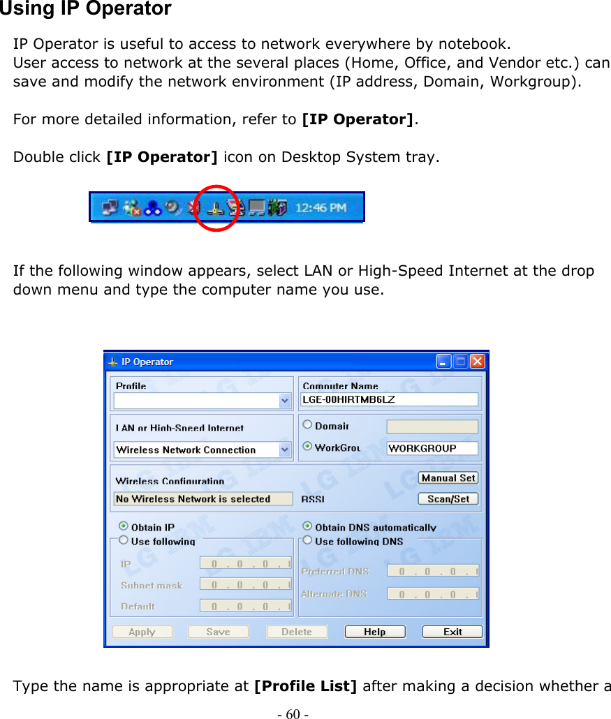     Using IP Operator IP Operator is useful to access to network everywhere by notebook.   User access to network at the several places (Home, Office, and Vendor etc.) can save and modify the network environment (IP address, Domain, Workgroup).  For more detailed information, refer to [IP Operator].  Double click [IP Operator] icon on Desktop System tray.  - 60 -            If the following window appears, select LAN or High-Speed Internet at the drop down menu and type the computer name you use.                     Type the name is appropriate at [Profile List] after making a decision whether a 