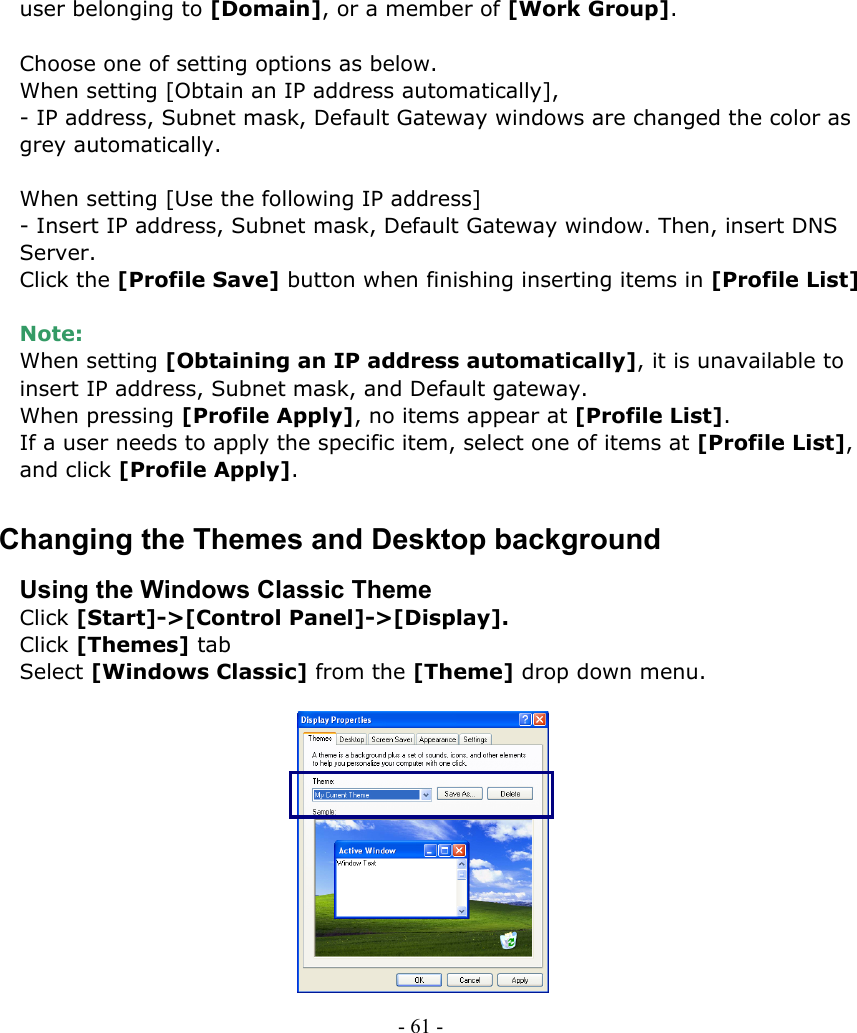     user belonging to [Domain], or a member of [Work Group].  Choose one of setting options as below. When setting [Obtain an IP address automatically], - IP address, Subnet mask, Default Gateway windows are changed the color as grey automatically.  When setting [Use the following IP address] - Insert IP address, Subnet mask, Default Gateway window. Then, insert DNS Server. Click the [Profile Save] button when finishing inserting items in [Profile List]  Note:  When setting [Obtaining an IP address automatically], it is unavailable to insert IP address, Subnet mask, and Default gateway. When pressing [Profile Apply], no items appear at [Profile List]. If a user needs to apply the specific item, select one of items at [Profile List], and click [Profile Apply]. Changing the Themes and Desktop background Using the Windows Classic Theme Click [Start]-&gt;[Control Panel]-&gt;[Display]. Click [Themes] tab Select [Windows Classic] from the [Theme] drop down menu.            - 61 -        