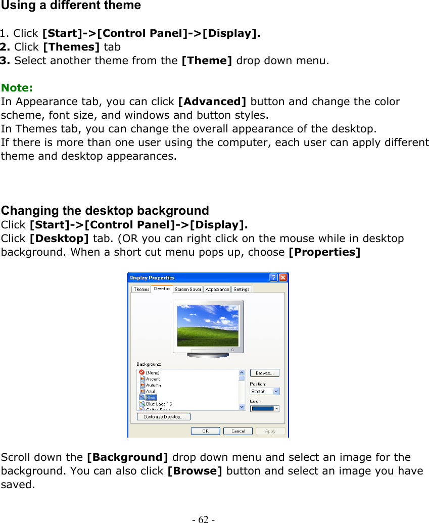     Using a different theme  1. Click [Start]-&gt;[Control Panel]-&gt;[Display]. 2. Click [Themes] tab 3. Select another theme from the [Theme] drop down menu.  Note: In Appearance tab, you can click [Advanced] button and change the color scheme, font size, and windows and button styles. In Themes tab, you can change the overall appearance of the desktop. If there is more than one user using the computer, each user can apply different theme and desktop appearances.    Changing the desktop background Click [Start]-&gt;[Control Panel]-&gt;[Display]. Click [Desktop] tab. (OR you can right click on the mouse while in desktop background. When a short cut menu pops up, choose [Properties]                Scroll down the [Background] drop down menu and select an image for the background. You can also click [Browse] button and select an image you have saved.  - 62 -        