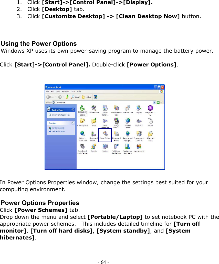     1. Click [Start]-&gt;[Control Panel]-&gt;[Display]. 2. Click [Desktop] tab. 3. Click [Customize Desktop] -&gt; [Clean Desktop Now] button.    Using the Power Options Windows XP uses its own power-saving program to manage the battery power.  Click [Start]-&gt;[Control Panel]. Double-click [Power Options].                 In Power Options Properties window, change the settings best suited for your computing environment.  Power Options Properties Click [Power Schemes] tab. Drop down the menu and select [Portable/Laptop] to set notebook PC with the appropriate power schemes.    This includes detailed timeline for [Turn off monitor], [Turn off hard disks], [System standby], and [System hibernates].    - 64 -        