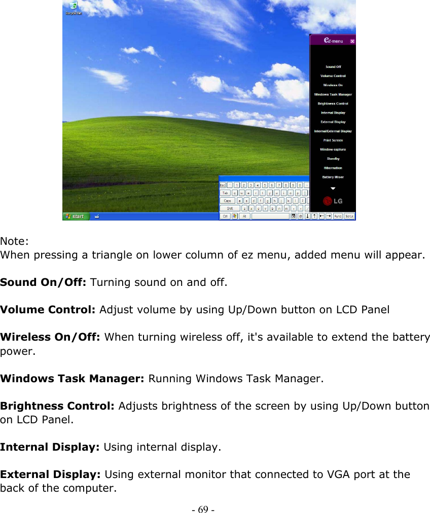                       Note: When pressing a triangle on lower column of ez menu, added menu will appear.    Sound On/Off: Turning sound on and off.  Volume Control: Adjust volume by using Up/Down button on LCD Panel  Wireless On/Off: When turning wireless off, it&apos;s available to extend the battery power.    Windows Task Manager: Running Windows Task Manager.    Brightness Control: Adjusts brightness of the screen by using Up/Down button on LCD Panel.  Internal Display: Using internal display.  External Display: Using external monitor that connected to VGA port at the back of the computer. - 69 -        