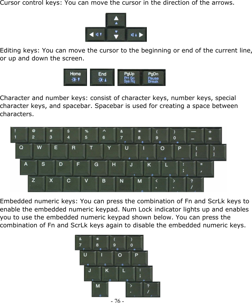     Cursor control keys: You can move the cursor in the direction of the arrows.      Editing keys: You can move the cursor to the beginning or end of the current line, or up and down the screen.     Character and number keys: consist of character keys, number keys, special character keys, and spacebar. Spacebar is used for creating a space between characters.           Embedded numeric keys: You can press the combination of Fn and ScrLk keys to enable the embedded numeric keypad. Num Lock indicator lights up and enables you to use the embedded numeric keypad shown below. You can press the combination of Fn and ScrLk keys again to disable the embedded numeric keys.           - 76 -        