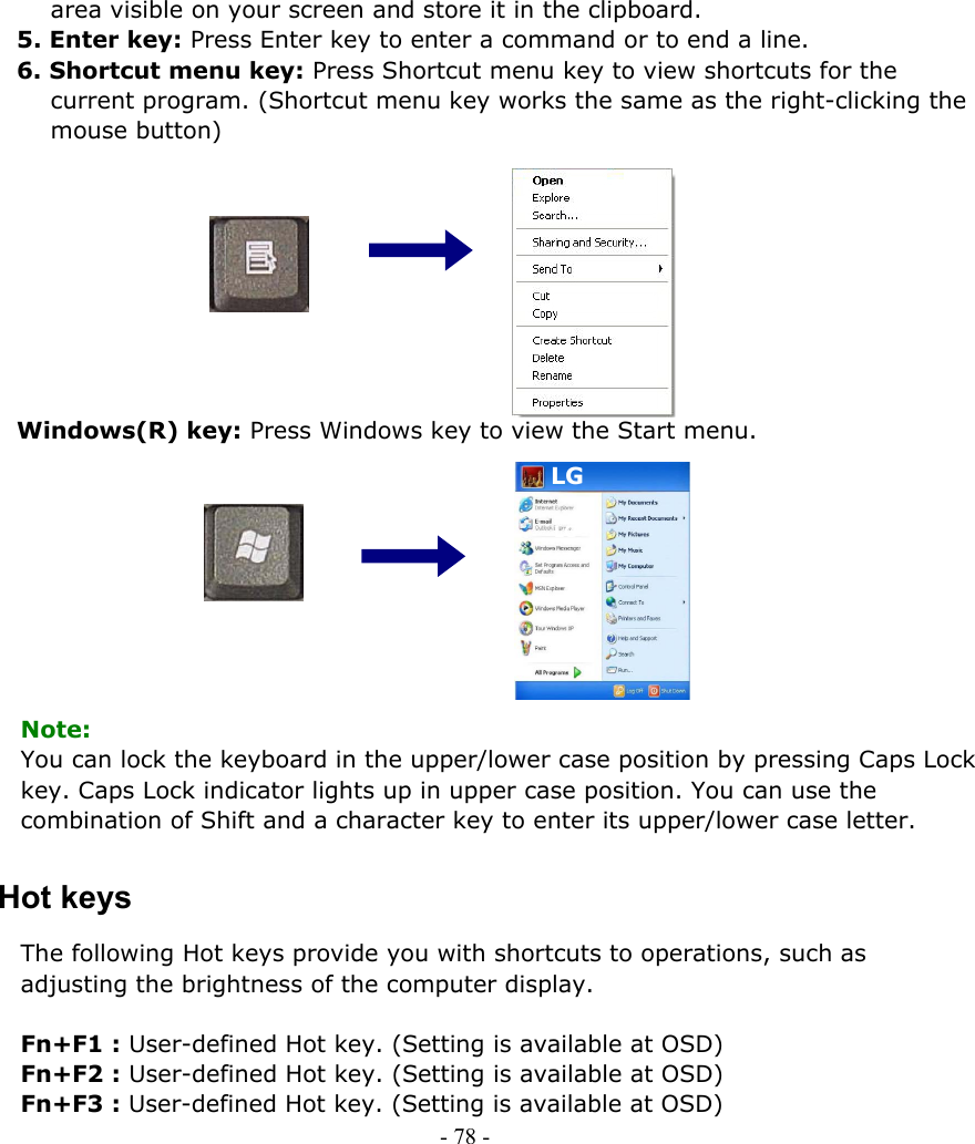     area visible on your screen and store it in the clipboard. 5. Enter key: Press Enter key to enter a command or to end a line.   6. Shortcut menu key: Press Shortcut menu key to view shortcuts for the current program. (Shortcut menu key works the same as the right-clicking the mouse button)            Windows(R) key: Press Windows key to view the Start menu.  LG LG         Note: You can lock the keyboard in the upper/lower case position by pressing Caps Lock key. Caps Lock indicator lights up in upper case position. You can use the combination of Shift and a character key to enter its upper/lower case letter. Hot keys The following Hot keys provide you with shortcuts to operations, such as adjusting the brightness of the computer display.  Fn+F1 : User-defined Hot key. (Setting is available at OSD) Fn+F2 : User-defined Hot key. (Setting is available at OSD) Fn+F3 : User-defined Hot key. (Setting is available at OSD) - 78 -        