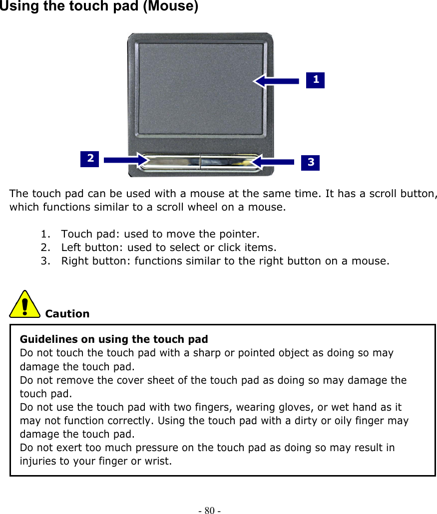     Using the touch pad (Mouse)     1 3 2         The touch pad can be used with a mouse at the same time. It has a scroll button, which functions similar to a scroll wheel on a mouse.  1. Touch pad: used to move the pointer. 2. Left button: used to select or click items. 3. Right button: functions similar to the right button on a mouse.  Caution Guidelines on using the touch pad Do not touch the touch pad with a sharp or pointed object as doing so may damage the touch pad. Do not remove the cover sheet of the touch pad as doing so may damage the touch pad. Do not use the touch pad with two fingers, wearing gloves, or wet hand as it may not function correctly. Using the touch pad with a dirty or oily finger may damage the touch pad. Do not exert too much pressure on the touch pad as doing so may result in injuries to your finger or wrist.   - 80 -        