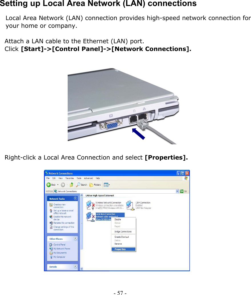     Setting up Local Area Network (LAN) connections Local Area Network (LAN) connection provides high-speed network connection for your home or company.  Attach a LAN cable to the Ethernet (LAN) port.   Click [Start]-&gt;[Control Panel]-&gt;[Network Connections].              Right-click a Local Area Connection and select [Properties].                 - 57 -        