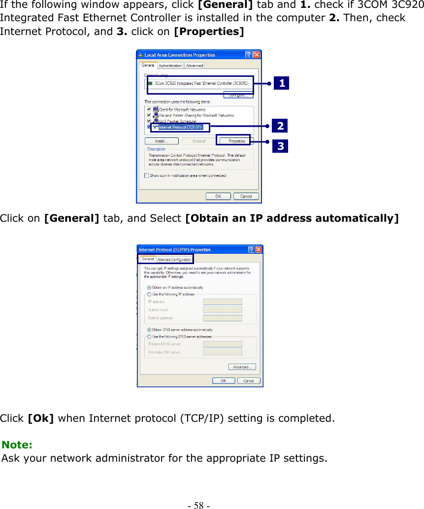     If the following window appears, click [General] tab and 1. check if 3COM 3C920 Integrated Fast Ethernet Controller is installed in the computer 2. Then, check Internet Protocol, and 3. click on [Properties]     3 2 1           Click on [General] tab, and Select [Obtain an IP address automatically]               Click [Ok] when Internet protocol (TCP/IP) setting is completed.  Note: Ask your network administrator for the appropriate IP settings.     - 58 -        