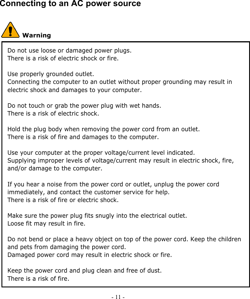    Connecting to an AC power source  Warning Do not use loose or damaged power plugs. There is a risk of electric shock or fire.  Use properly grounded outlet. Connecting the computer to an outlet without proper grounding may result in electric shock and damages to your computer.  Do not touch or grab the power plug with wet hands. There is a risk of electric shock.  Hold the plug body when removing the power cord from an outlet. There is a risk of fire and damages to the computer.  Use your computer at the proper voltage/current level indicated. Supplying improper levels of voltage/current may result in electric shock, fire, and/or damage to the computer.  If you hear a noise from the power cord or outlet, unplug the power cord immediately, and contact the customer service for help. There is a risk of fire or electric shock.  Make sure the power plug fits snugly into the electrical outlet. Loose fit may result in fire.  Do not bend or place a heavy object on top of the power cord. Keep the children and pets from damaging the power cord. Damaged power cord may result in electric shock or fire.    Keep the power cord and plug clean and free of dust. There is a risk of fire. - 11 -        