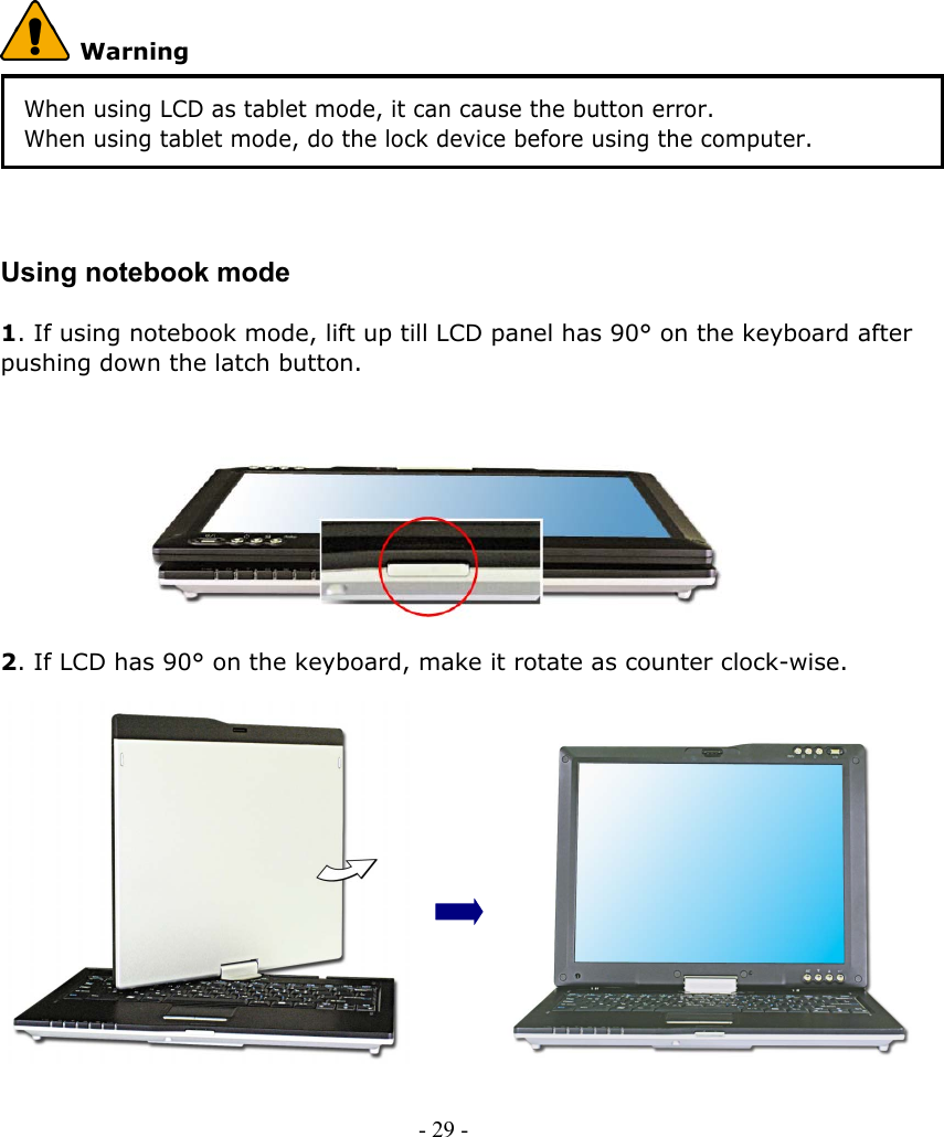      Warning When using LCD as tablet mode, it can cause the button error. When using tablet mode, do the lock device before using the computer.    Using notebook mode  1. If using notebook mode, lift up till LCD panel has 90° on the keyboard after pushing down the latch button.          2. If LCD has 90° on the keyboard, make it rotate as counter clock-wise.               - 29 -        