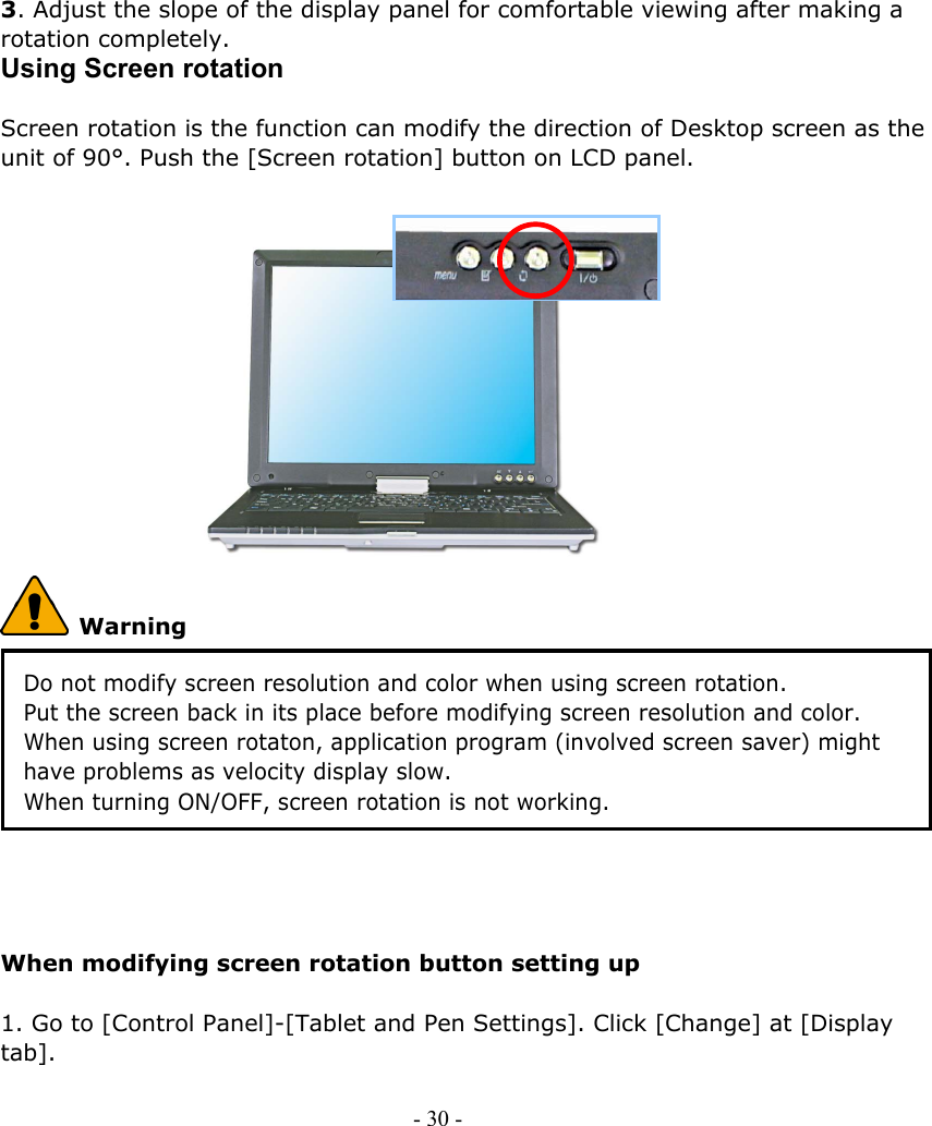    3. Adjust the slope of the display panel for comfortable viewing after making a rotation completely. Using Screen rotation    Screen rotation is the function can modify the direction of Desktop screen as the unit of 90°. Push the [Screen rotation] button on LCD panel.     - 30 -                   Warning Do not modify screen resolution and color when using screen rotation. Put the screen back in its place before modifying screen resolution and color. When using screen rotaton, application program (involved screen saver) might have problems as velocity display slow.   When turning ON/OFF, screen rotation is not working.     When modifying screen rotation button setting up  1. Go to [Control Panel]-[Tablet and Pen Settings]. Click [Change] at [Display tab].  
