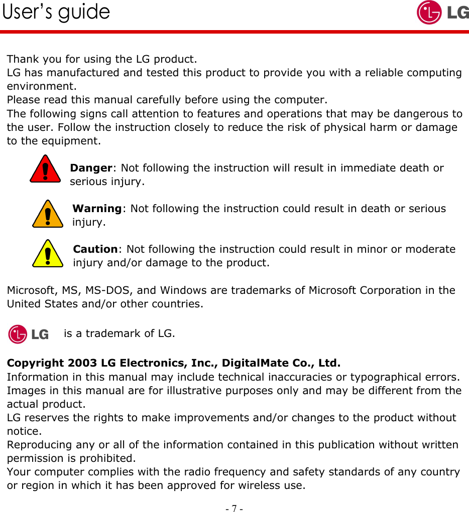     - 7 -        User’s guide   Thank you for using the LG product. LG has manufactured and tested this product to provide you with a reliable computing environment. Please read this manual carefully before using the computer. The following signs call attention to features and operations that may be dangerous to the user. Follow the instruction closely to reduce the risk of physical harm or damage to the equipment.  Danger: Not following the instruction will result in immediate death or serious injury.   Warning: Not following the instruction could result in death or serious injury.  Caution: Not following the instruction could result in minor or moderate injury and/or damage to the product.  Microsoft, MS, MS-DOS, and Windows are trademarks of Microsoft Corporation in the United States and/or other countries.    is a trademark of LG.  Copyright 2003 LG Electronics, Inc., DigitalMate Co., Ltd. Information in this manual may include technical inaccuracies or typographical errors. Images in this manual are for illustrative purposes only and may be different from the actual product. LG reserves the rights to make improvements and/or changes to the product without notice. Reproducing any or all of the information contained in this publication without written permission is prohibited. Your computer complies with the radio frequency and safety standards of any country or region in which it has been approved for wireless use. 