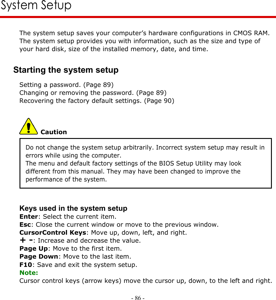     - 86 -        System Setup The system setup saves your computer’s hardware configurations in CMOS RAM. The system setup provides you with information, such as the size and type of your hard disk, size of the installed memory, date, and time. Starting the system setup Setting a password. (Page 89) Changing or removing the password. (Page 89) Recovering the factory default settings. (Page 90)  Caution Do not change the system setup arbitrarily. Incorrect system setup may result in errors while using the computer. The menu and default factory settings of the BIOS Setup Utility may look different from this manual. They may have been changed to improve the performance of the system.   Keys used in the system setup Enter: Select the current item. Esc: Close the current window or move to the previous window. CursorControl Keys: Move up, down, left, and right. + -: Increase and decrease the value. Page Up: Move to the first item. Page Down: Move to the last item. F10: Save and exit the system setup. Note: Cursor control keys (arrow keys) move the cursor up, down, to the left and right.  