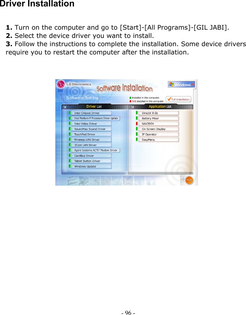     Driver Installation  1. Turn on the computer and go to [Start]-[All Programs]-[GIL JABI]. 2. Select the device driver you want to install. 3. Follow the instructions to complete the installation. Some device drivers   require you to restart the computer after the installation.                             - 96 -        