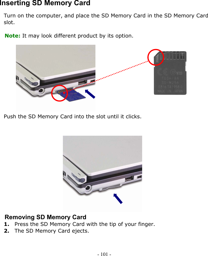     Inserting SD Memory Card Turn on the computer, and place the SD Memory Card in the SD Memory Card slot.  Note: It may look different product by its option.            Push the SD Memory Card into the slot until it clicks.               Removing SD Memory Card 1.    Press the SD Memory Card with the tip of your finger. 2.    The SD Memory Card ejects. - 101 -        