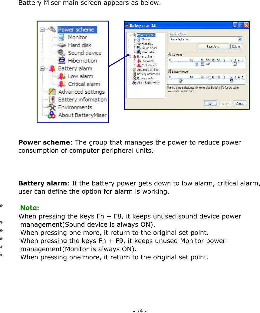     Battery Miser main screen appears as below.                 Power scheme: The group that manages the power to reduce power consumption of computer peripheral units.    Battery alarm: If the battery power gets down to low alarm, critical alarm,   user can define the option for alarm is working.  ٭    Note:             When pressing the keys Fn + F8, it keeps unused sound device power ٭       management(Sound device is always ON). ٭       When pressing one more, it return to the original set point. ٭       When pressing the keys Fn + F9, it keeps unused Monitor power ٭       management(Monitor is always ON). ٭       When pressing one more, it return to the original set point.      - 74 -        