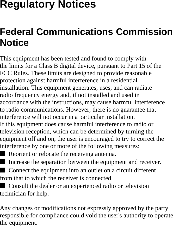  Regulatory Notices   Federal Communications Commission Notice  This equipment has been tested and found to comply with the limits for a Class B digital device, pursuant to Part 15 of the FCC Rules. These limits are designed to provide reasonable protection against harmful interference in a residential installation. This equipment generates, uses, and can radiate radio frequency energy and, if not installed and used in accordance with the instructions, may cause harmful interference to radio communications. However, there is no guarantee that interference will not occur in a particular installation. If this equipment does cause harmful interference to radio or television reception, which can be determined by turning the equipment off and on, the user is encouraged to try to correct the interference by one or more of the following measures: ■  Reorient or relocate the receiving antenna. ■  Increase the separation between the equipment and receiver. ■  Connect the equipment into an outlet on a circuit different from that to which the receiver is connected. ■  Consult the dealer or an experienced radio or television technician for help.  Any changes or modifications not expressly approved by the party   responsible for compliance could void the user&apos;s authority to operate   the equipment.            