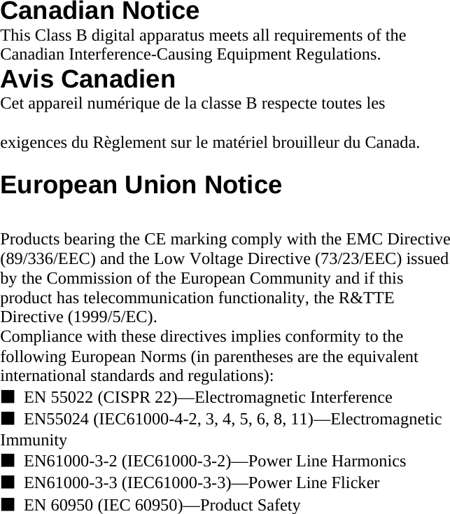  Canadian Notice This Class B digital apparatus meets all requirements of the Canadian Interference-Causing Equipment Regulations. Avis Canadien Cet appareil numérique de la classe B respecte toutes les  exigences du Règlement sur le matériel brouilleur du Canada.  European Union Notice  Products bearing the CE marking comply with the EMC Directive (89/336/EEC) and the Low Voltage Directive (73/23/EEC) issued by the Commission of the European Community and if this product has telecommunication functionality, the R&amp;TTE Directive (1999/5/EC). Compliance with these directives implies conformity to the following European Norms (in parentheses are the equivalent international standards and regulations): ■  EN 55022 (CISPR 22)—Electromagnetic Interference ■  EN55024 (IEC61000-4-2, 3, 4, 5, 6, 8, 11)—Electromagnetic Immunity ■  EN61000-3-2 (IEC61000-3-2)—Power Line Harmonics ■  EN61000-3-3 (IEC61000-3-3)—Power Line Flicker ■  EN 60950 (IEC 60950)—Product Safety  