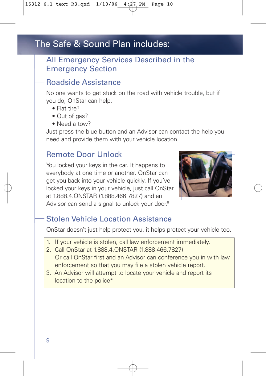 9All Emergency Services Described in theEmergency Section Roadside AssistanceNo one wants to get stuck on the road with vehicle trouble, but if you do, OnStar can help. • Flat tire? • Out of gas? • Need a tow? Just press the blue button and an Advisor can contact the help youneed and provide them with your vehicle location.Remote Door Unlock You locked your keys in the car. It happens toeverybody at one time or another. OnStar canget you back into your vehicle quickly. If you’velocked your keys in your vehicle, just call OnStarat 1.888.4.ONSTAR (1.888.466.7827) and anAdvisor can send a signal to unlock your door.*Stolen Vehicle Location Assistance OnStar doesn’t just help protect you, it helps protect your vehicle too.1. If your vehicle is stolen, call law enforcement immediately.2. Call OnStar at 1.888.4.ONSTAR (1.888.466.7827). Or call OnStar first and an Advisor can conference you in with law enforcement so that you may file a stolen vehicle report. 3.  An Advisor will attempt to locate your vehicle and report its location to the police.*The Safe &amp; Sound Plan includes:16312 6.1 text R3.qxd  1/10/06  4:27 PM  Page 10