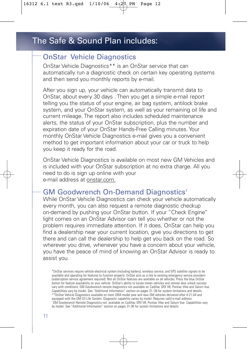 11OnStar  Vehicle DiagnosticsOnStar Vehicle Diagnostics** is an OnStar service that canautomatically run a diagnostic check on certain key operating systemsand then send you monthly reports by e-mail.After you sign up, your vehicle can automatically transmit data toOnStar, about every 30 days . Then you get a simple e-mail reporttelling you the status of your engine, air bag system, antilock brakesystem, and your OnStar system, as well as your remaining oil life andcurrent mileage. The report also includes scheduled maintenancealerts, the status of your OnStar subscription, plus the number andexpiration date of your OnStar Hands-Free Calling minutes. Yourmonthly OnStar Vehicle Diagnostics e-mail gives you a convenientmethod to get important information about your car or truck to helpyou keep it ready for the road.OnStar Vehicle Diagnostics is available on most new GM Vehicles andis included with your OnStar subscription at no extra charge. All youneed to do is sign up online with your e-mail address at onstar.com.GM Goodwrench On-Demand Diagnostics1While OnStar Vehicle Diagnostics can check your vehicle automaticallyevery month, you can also request a remote diagnostic checkup on-demand by pushing your OnStar button. If your “Check Engine”light comes on an OnStar Advisor can tell you whether or not theproblem requires immediate attention. If it does, OnStar can help youfind a dealership near your current location, give you directions to getthere and can call the dealership to help get you back on the road. Sowherever you drive, whenever you have a concern about your vehicle,you have the peace of mind of knowing an OnStar Advisor is ready toassist you.The Safe &amp; Sound Plan includes:*OnStar services require vehicle electrical system (including battery), wireless service, and GPS satellite signals to beavailable and operating for features to function properly. OnStar acts as a link to existing emergency service providers(subscription service agreement required). Not all OnStar features are available on all vehicles. Press the blue OnStar button for feature availability on your vehicle. OnStar’s ability to locate stolen vehicles and remote door unlock successvary with conditions. GM Goodwrench remote diagnostics not available on Cadillac SRX V8, Pontiac Vibe and Saturn Vue.Capabilities vary by model. See “Additional Information” section on pages 31–38 for system limitations and details.**OnStar Vehicle Diagnostics available on most 2004 model year and new GM vehicles delivered after 4-21-04 andequipped with the GM Oil Life System. Diagnostic capability varies by model. Requires valid e-mail address.1 GM Goodwrench Remote Diagnostics not  available on Cadillac SRX V8, Pontiac Vibe and Saturn Vue. Capabilities varyby model. See “Additional Information” section on pages 31-38 for system limitations and details.16312 6.1 text R3.qxd  1/10/06  4:27 PM  Page 12