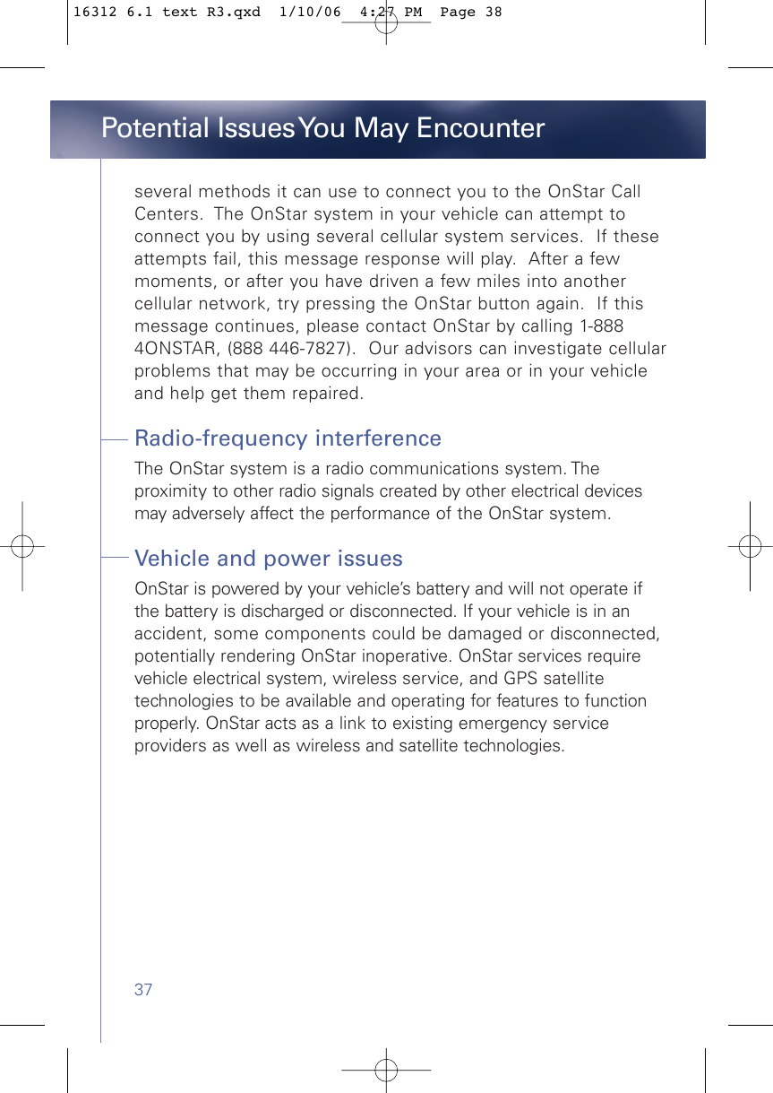 37Potential Issues You May Encounterseveral methods it can use to connect you to the OnStar CallCenters.  The OnStar system in your vehicle can attempt toconnect you by using several cellular system services.  If theseattempts fail, this message response will play.  After a fewmoments, or after you have driven a few miles into anothercellular network, try pressing the OnStar button again.  If thismessage continues, please contact OnStar by calling 1-8884ONSTAR, (888 446-7827).  Our advisors can investigate cellularproblems that may be occurring in your area or in your vehicleand help get them repaired.Radio-frequency interferenceThe OnStar system is a radio communications system. The proximity to other radio signals created by other electrical devicesmay adversely affect the performance of the OnStar system.Vehicle and power issuesOnStar is powered by your vehicle’s battery and will not operate ifthe battery is discharged or disconnected. If your vehicle is in anaccident, some components could be damaged or disconnected,potentially rendering OnStar inoperative. OnStar services requirevehicle electrical system, wireless service, and GPS satellitetechnologies to be available and operating for features to functionproperly. OnStar acts as a link to existing emergency serviceproviders as well as wireless and satellite technologies.16312 6.1 text R3.qxd  1/10/06  4:27 PM  Page 38