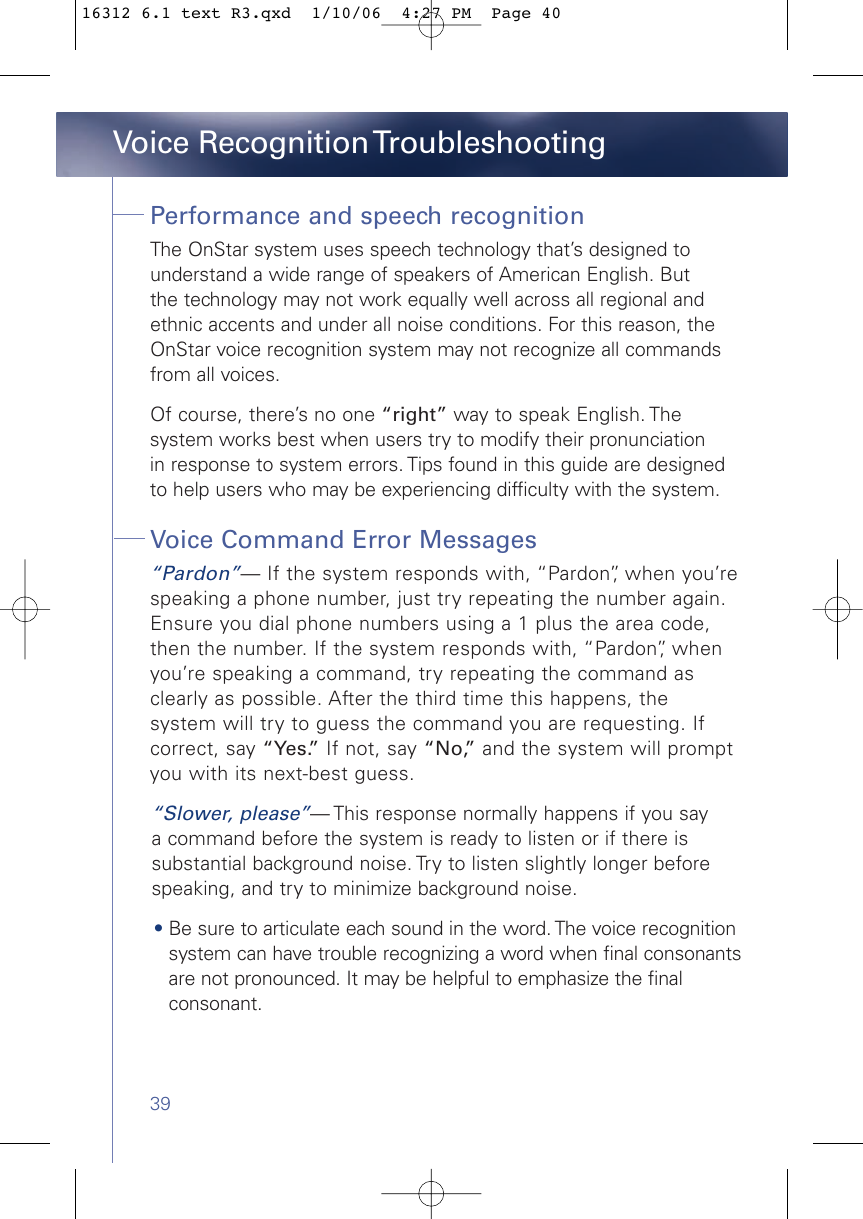 39Performance and speech recognitionThe OnStar system uses speech technology that’s designed to understand a wide range of speakers of American English. But the technology may not work equally well across all regional and ethnic accents and under all noise conditions. For this reason, theOnStar voice recognition system may not recognize all commandsfrom all voices. Of course, there’s no one “right” way to speak English. The system works best when users try to modify their pronunciation in response to system errors. Tips found in this guide are designed to help users who may be experiencing difficulty with the system.  Voice Command Error Messages“Pardon”— If the system responds with, “Pardon”, when you’respeaking a phone number, just try repeating the number again.Ensure you dial phone numbers using a 1 plus the area code,then the number. If the system responds with, “Pardon”, whenyou’re speaking a command, try repeating the command asclearly as possible. After the third time this happens, the system will try to guess the command you are requesting. Ifcorrect, say “Yes.” If not, say “No,” and the system will promptyou with its next-best guess.“Slower, please”— This response normally happens if you say a command before the system is ready to listen or if there is substantial background noise. Try to listen slightly longer before speaking, and try to minimize background noise.•Be sure to articulate each sound in the word. The voice recognitionsystem can have trouble recognizing a word when final consonantsare not pronounced. It may be helpful to emphasize the finalconsonant. Voice Recognition Troubleshooting16312 6.1 text R3.qxd  1/10/06  4:27 PM  Page 40