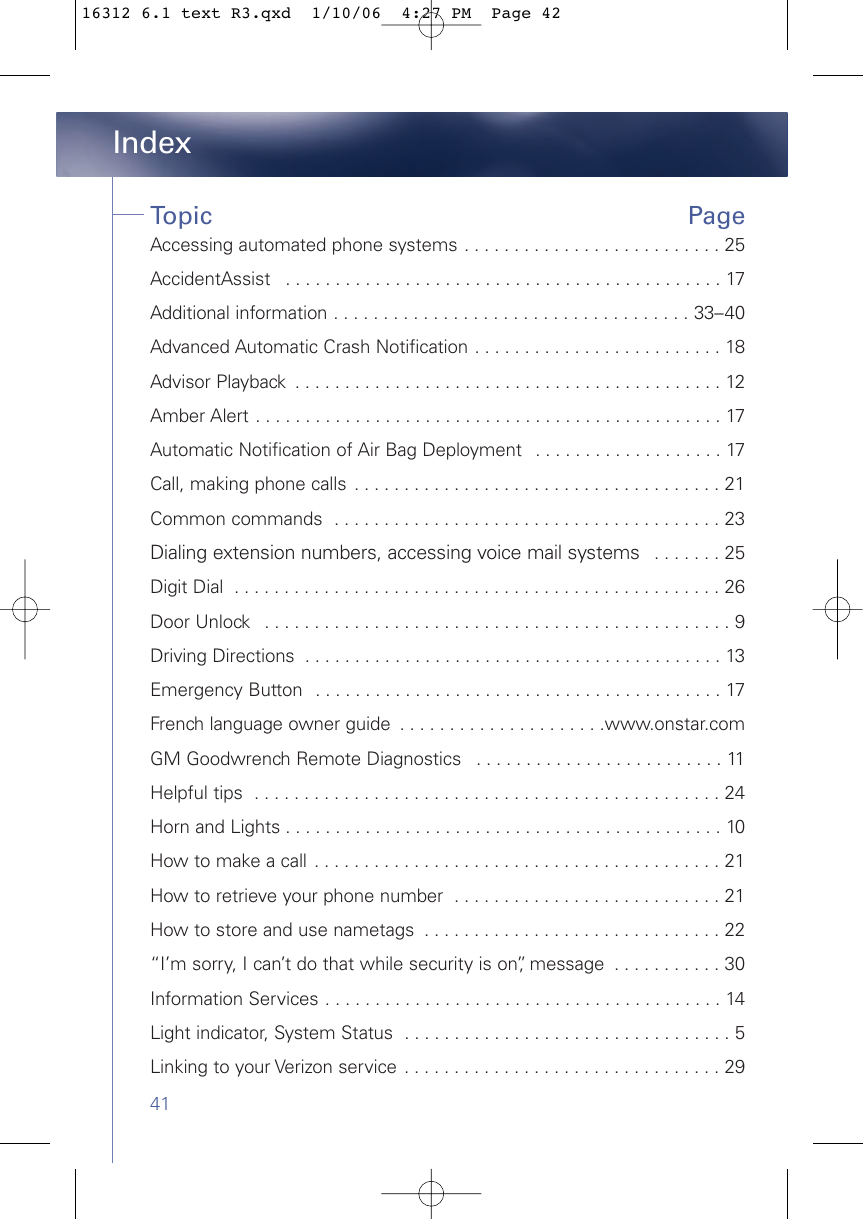 41IndexTopic Page Accessing automated phone systems . . . . . . . . . . . . . . . . . . . . . . . . . . 25AccidentAssist  . . . . . . . . . . . . . . . . . . . . . . . . . . . . . . . . . . . . . . . . . . . . 17Additional information . . . . . . . . . . . . . . . . . . . . . . . . . . . . . . . . . . . . 33–40Advanced Automatic Crash Notification . . . . . . . . . . . . . . . . . . . . . . . . . 18  Advisor Playback  . . . . . . . . . . . . . . . . . . . . . . . . . . . . . . . . . . . . . . . . . . . 12Amber Alert . . . . . . . . . . . . . . . . . . . . . . . . . . . . . . . . . . . . . . . . . . . . . . . 17Automatic Notification of Air Bag Deployment  . . . . . . . . . . . . . . . . . . . 17Call, making phone calls  . . . . . . . . . . . . . . . . . . . . . . . . . . . . . . . . . . . . . 21Common commands  . . . . . . . . . . . . . . . . . . . . . . . . . . . . . . . . . . . . . . . 23Dialing extension numbers, accessing voice mail systems  . . . . . . . 25Digit Dial  . . . . . . . . . . . . . . . . . . . . . . . . . . . . . . . . . . . . . . . . . . . . . . . . . 26Door Unlock  . . . . . . . . . . . . . . . . . . . . . . . . . . . . . . . . . . . . . . . . . . . . . . . 9Driving Directions  . . . . . . . . . . . . . . . . . . . . . . . . . . . . . . . . . . . . . . . . . . 13Emergency Button  . . . . . . . . . . . . . . . . . . . . . . . . . . . . . . . . . . . . . . . . . 17French language owner guide  . . . . . . . . . . . . . . . . . . . . .www.onstar.comGM Goodwrench Remote Diagnostics  . . . . . . . . . . . . . . . . . . . . . . . . . 11Helpful tips  . . . . . . . . . . . . . . . . . . . . . . . . . . . . . . . . . . . . . . . . . . . . . . . 24Horn and Lights . . . . . . . . . . . . . . . . . . . . . . . . . . . . . . . . . . . . . . . . . . . . 10How to make a call  . . . . . . . . . . . . . . . . . . . . . . . . . . . . . . . . . . . . . . . . . 21How to retrieve your phone number  . . . . . . . . . . . . . . . . . . . . . . . . . . . 21How to store and use nametags  . . . . . . . . . . . . . . . . . . . . . . . . . . . . . . 22“I’m sorry, I can’t do that while security is on”, message  . . . . . . . . . . . 30Information Services . . . . . . . . . . . . . . . . . . . . . . . . . . . . . . . . . . . . . . . . 14Light indicator, System Status  . . . . . . . . . . . . . . . . . . . . . . . . . . . . . . . . . 5Linking to your Verizon service . . . . . . . . . . . . . . . . . . . . . . . . . . . . . . . . 2916312 6.1 text R3.qxd  1/10/06  4:27 PM  Page 42