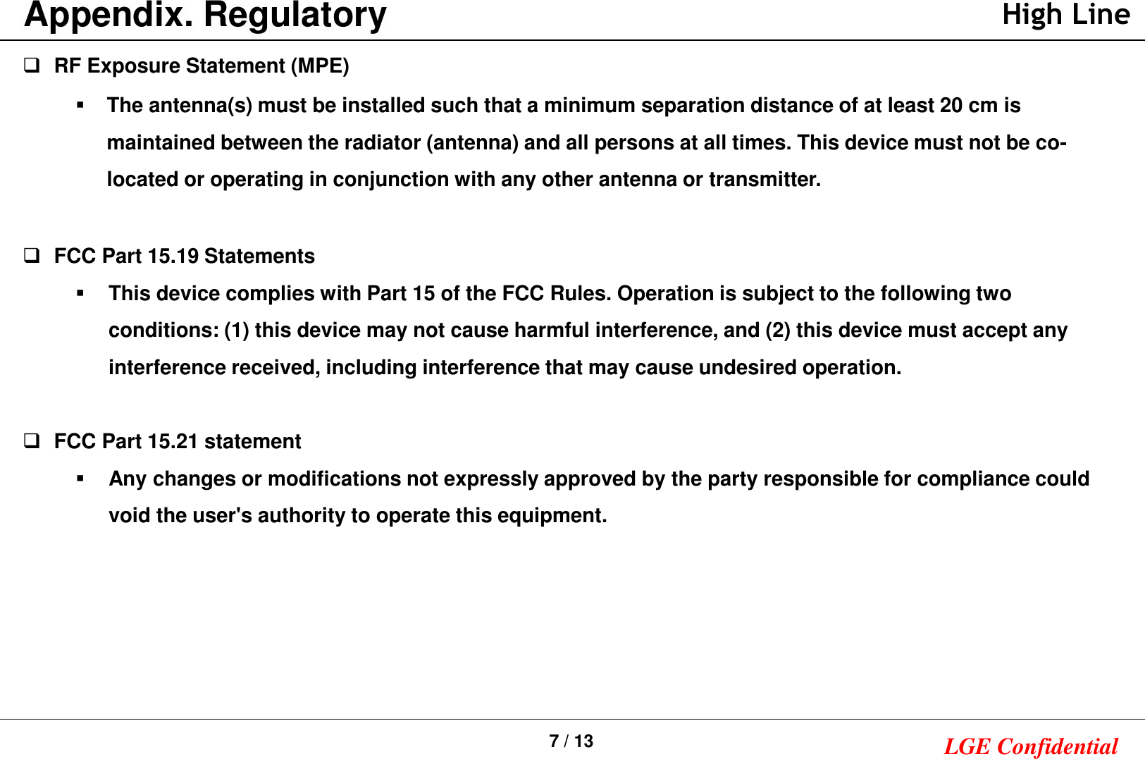 7 / 13 LGE ConfidentialAppendix. RegulatoryRF Exposure Statement (MPE)  The antenna(s) must be installed such that a minimum separation distance of at least 20 cm is maintained between the radiator (antenna) and all persons at all times. This device must not be co-located or operating in conjunction with any other antenna or transmitter.FCC Part 15.19 StatementsThis device complies with Part 15 of the FCC Rules. Operation is subject to the following two conditions: (1) this device may not cause harmful interference, and (2) this device must accept any interference received, including interference that may cause undesired operation.FCC Part 15.21 statementAny changes or modifications not expressly approved by the party responsible for compliance could void the user&apos;s authority to operate this equipment.High Line
