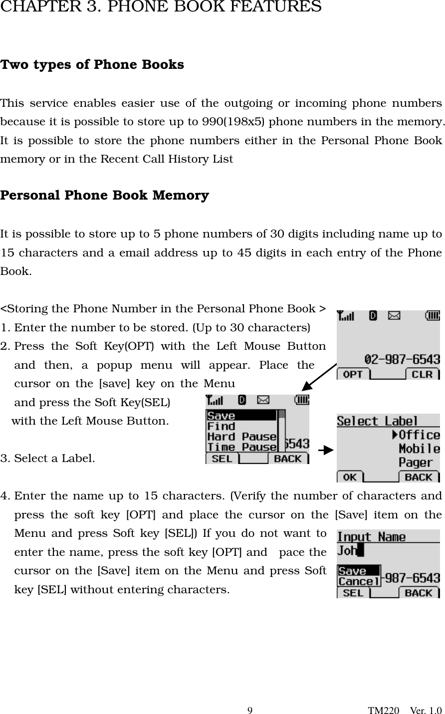        9                      TM220  Ver. 1.0 CHAPTER 3. PHONE BOOK FEATURES   Two types of Phone Books  This service enables easier use of the outgoing or incoming phone numbers because it is possible to store up to 990(198x5) phone numbers in the memory. It is possible to store the phone numbers either in the Personal Phone Book memory or in the Recent Call History List    Personal Phone Book Memory  It is possible to store up to 5 phone numbers of 30 digits including name up to 15 characters and a email address up to 45 digits in each entry of the Phone Book.   &lt;Storing the Phone Number in the Personal Phone Book &gt; 1. Enter the number to be stored. (Up to 30 characters) 2. Press the Soft Key(OPT) with the Left Mouse Button and then, a popup menu will appear. Place the cursor on the [save] key on the Menu and press the Soft Key(SEL)   with the Left Mouse Button.    3. Select a Label.    4. Enter the name up to 15 characters. (Verify the number of characters and press the soft key [OPT] and place the cursor on the [Save] item on the Menu and press Soft key [SEL]) If you do not want to enter the name, press the soft key [OPT] and  pace the cursor on the [Save] item on the Menu and press Soft key [SEL] without entering characters.       