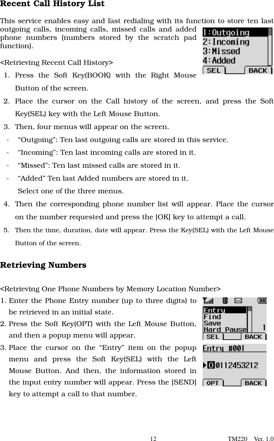       12                      TM220  Ver. 1.0 Recent Call History List   This service enables easy and fast redialing with its function to store ten last outgoing calls, incoming calls, missed calls and added phone numbers (numbers stored by the scratch pad function).     &lt;Retrieving Recent Call History&gt;   1. Press the Soft Key(BOOK) with the Right Mouse Button of the screen. 2. Place the cursor on the Call history of the screen, and press the Soft Key(SEL) key with the Left Mouse Button.   3.  Then, four menus will appear on the screen.   -  “Outgoing”: Ten last outgoing calls are stored in this service.   -  “Incoming”: Ten last incoming calls are stored in it. -  “Missed”: Ten last missed calls are stored in it.   -  “Added” Ten last Added numbers are stored in it.   Select one of the three menus.   4.  Then the corresponding phone number list will appear. Place the cursor on the number requested and press the [OK] key to attempt a call. 5.  Then the time, duration, date will appear. Press the Key(SEL) with the Left Mouse Button of the screen.    Retrieving Numbers  &lt;Retrieving One Phone Numbers by Memory Location Number&gt; 1. Enter the Phone Entry number (up to three digits) to be retrieved in an initial state.   2. Press the Soft Key(OPT) with the Left Mouse Button, and then a popup menu will appear.   3. Place the cursor on the “Entry” item on the popup menu and press the Soft Key(SEL) with the Left Mouse Button. And then, the information stored in the input entry number will appear. Press the [SEND] key to attempt a call to that number.      