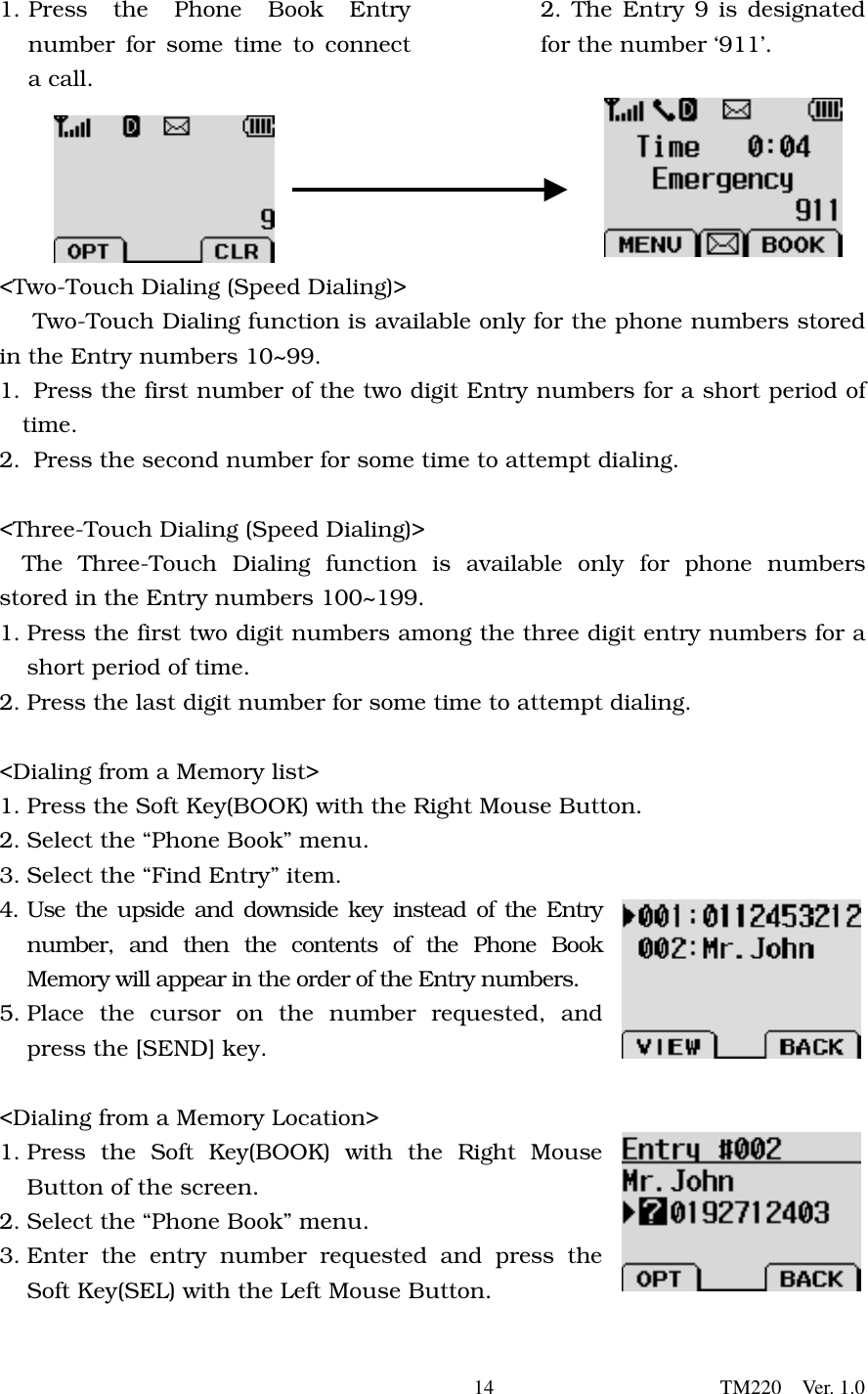       14                      TM220  Ver. 1.0 1. Press the Phone Book Entry number for some time to connect a call.   2. The Entry 9 is designated for the number ‘911’.        &lt;Two-Touch Dialing (Speed Dialing)&gt;    Two-Touch Dialing function is available only for the phone numbers stored in the Entry numbers 10~99. 1.  Press the first number of the two digit Entry numbers for a short period of time. 2.   Press the second number for some time to attempt dialing.    &lt;Three-Touch Dialing (Speed Dialing)&gt; The Three-Touch Dialing function is available only for phone numbers stored in the Entry numbers 100~199. 1. Press the first two digit numbers among the three digit entry numbers for a short period of time.   2. Press the last digit number for some time to attempt dialing.    &lt;Dialing from a Memory list&gt; 1. Press the Soft Key(BOOK) with the Right Mouse Button. 2. Select the “Phone Book” menu.   3. Select the “Find Entry” item.   4. Use the upside and downside key instead of the Entry number, and then the contents of the Phone Book Memory will appear in the order of the Entry numbers.  5. Place the cursor on the number requested, and press the [SEND] key.  &lt;Dialing from a Memory Location&gt; 1. Press the Soft Key(BOOK) with the Right Mouse Button of the screen. 2. Select the “Phone Book” menu. 3. Enter the entry number requested and press the Soft Key(SEL) with the Left Mouse Button. 