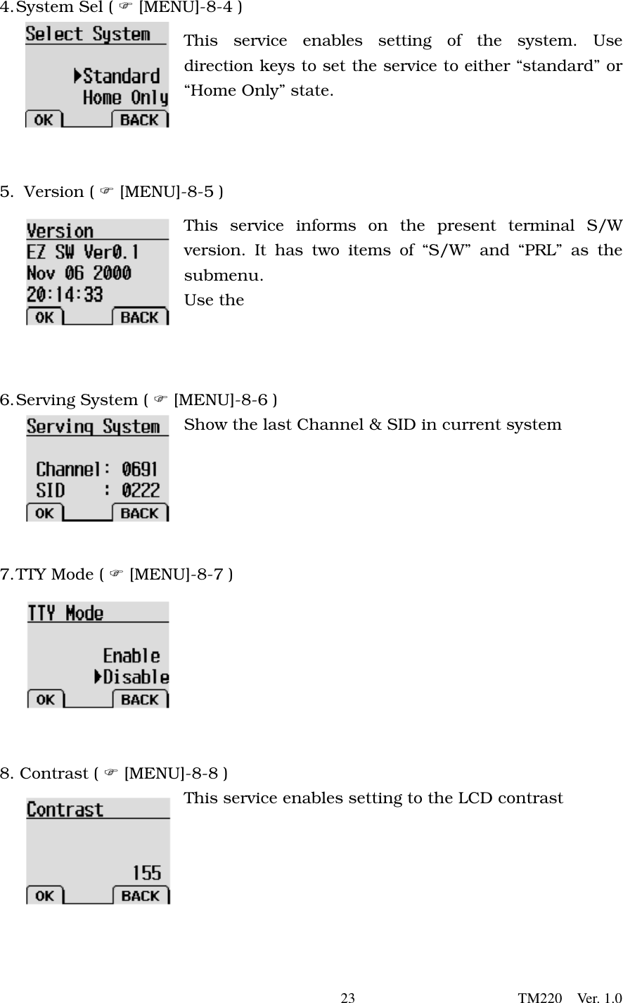       23                      TM220  Ver. 1.0 4. System Sel (  [MENU]-8-4 ) This service enables setting of the system. Use direction keys to set the service to either “standard” or “Home Only” state.   5.   Version  (   [MENU]-8-5 ) This service informs on the present terminal S/W version. It has two items of “S/W” and “PRL” as the submenu.  Use the      6. Serving System (  [MENU]-8-6 ) Show the last Channel &amp; SID in current system      7. TTY Mode (  [MENU]-8-7 )        8. Contrast (  [MENU]-8-8 ) This service enables setting to the LCD contrast      