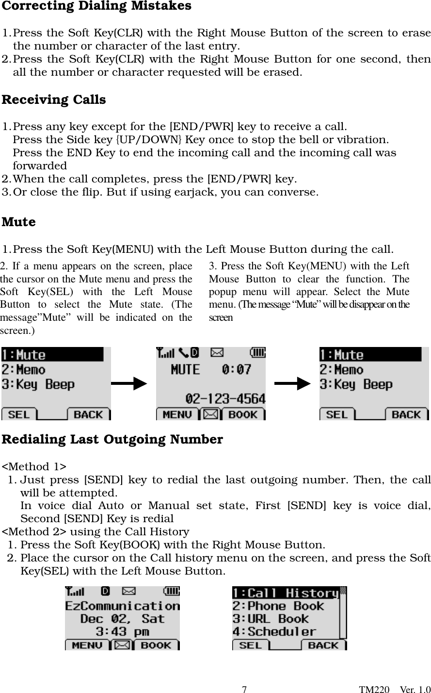        7                      TM220  Ver. 1.0 Correcting Dialing Mistakes  1. Press the Soft Key(CLR) with the Right Mouse Button of the screen to erase the number or character of the last entry.   2. Press the Soft Key(CLR) with the Right Mouse Button for one second, then all the number or character requested will be erased.    Receiving Calls  1. Press any key except for the [END/PWR] key to receive a call.           Press the Side key {UP/DOWN} Key once to stop the bell or vibration.     Press the END Key to end the incoming call and the incoming call was   forwarded 2. When the call completes, press the [END/PWR] key.   3. Or close the flip. But if using earjack, you can converse.    Mute  1. Press the Soft Key(MENU) with the Left Mouse Button during the call.            Redialing Last Outgoing Number  &lt;Method 1&gt;   1. Just press [SEND] key to redial the last outgoing number. Then, the call will be attempted. In voice dial Auto or Manual set state, First [SEND] key is voice dial, Second [SEND] Key is redial &lt;Method 2&gt; using the Call History 1. Press the Soft Key(BOOK) with the Right Mouse Button.   2. Place the cursor on the Call history menu on the screen, and press the Soft Key(SEL) with the Left Mouse Button.         2. If a menu appears on the screen, placethe cursor on the Mute menu and press theSoft Key(SEL) with the Left MouseButton to select the Mute state. (Themessage”Mute” will be indicated on thescreen.)   3. Press the Soft Key(MENU) with the LeftMouse Button to clear the function. Thepopup menu will appear. Select the Mutemenu. (The message “Mute”will be disappear on thescreen   