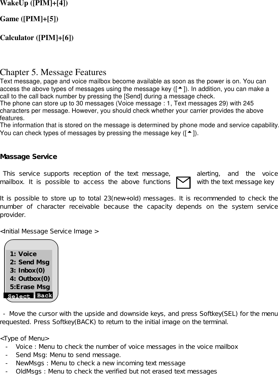 WakeUp ([PIM]+[4])  Game ([PIM]+[5])  Calculator ([PIM]+[6])    Chapter 5. Message Features Text message, page and voice mailbox become available as soon as the power is on. You can access the above types of messages using the message key ([5]). In addition, you can make a call to the call back number by pressing the [Send] during a message check. The phone can store up to 30 messages (Voice message : 1, Text messages 29) with 245 characters per message. However, you should check whether your carrier provides the above features. The information that is stored on the message is determined by phone mode and service capability. You can check types of messages by pressing the message key ([5]).   Massage Service    This service supports reception of the text message,  alerting, and the voice mailbox. It is possible to access the above functions  with the text message key      It is possible to store up to total 23(new+old) messages. It is recommended to check the number of character receivable because the capacity depends on the system service provider.   &lt;Initial Message Service Image &gt;           - Move the cursor with the upside and downside keys, and press Softkey(SEL) for the menu requested. Press Softkey(BACK) to return to the initial image on the terminal.  &lt;Type of Menu&gt; - Voice : Menu to check the number of voice messages in the voice mailbox - Send Msg: Menu to send message.  - NewMsgs : Menu to check a new incoming text message   - OldMsgs : Menu to check the verified but not erased text messages   Select Back 1: Voice 2: Send Msg 3: Inbox(0) 4: Outbox(0) 5:Erase Msg 