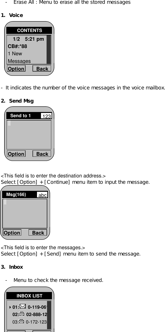 - Erase All : Menu to erase all the stored messages   1. Voice            - It indicates the number of the voice messages in the voice mailbox.  2. Send Msg            &lt;This field is to enter the destination address.&gt; Select [Option] + [Continue] menu item to input the message.          &lt;This field is to enter the messages.&gt; Select [Option] + [Send] menu item to send the message.  3. Inbox  - Menu to check the message received.       Option Back CONTENTS 1/2  5:21 pm CB#:*88 1 New  Messages Option Back Send to 1   123 Option Back Msg(166)   abc Option Back INBOX LIST 401:  0-119-061   02:  02-888-12 03:  0-172-123  