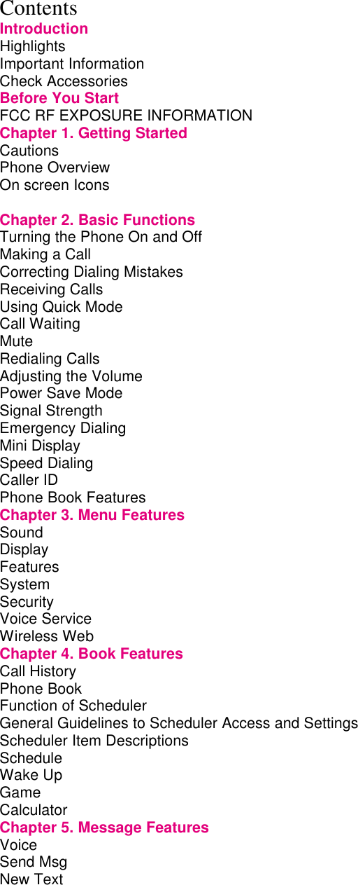 Contents Introduction Highlights         Important Information        Check Accessories        Before You Start        FCC RF EXPOSURE INFORMATION      Chapter 1. Getting Started       Cautions         Phone Overview        On screen Icons              Chapter 2. Basic Functions       Turning the Phone On and Off       Making a Call         Correcting Dialing Mistakes       Receiving Calls        Using Quick Mode        Call Waiting         Mute          Redialing Calls         Adjusting the Volume        Power Save Mode        Signal Strength        Emergency Dialing        Mini Display         Speed Dialing         Caller ID         Phone Book Features        Chapter 3. Menu Features       Sound          Display         Features System         Security        Voice Service Wireless Web Chapter 4. Book Features       Call History         Phone Book         Function of Scheduler        General Guidelines to Scheduler Access and Settings    Scheduler Item Descriptions       Schedule         Wake Up         Game         Calculator Chapter 5. Message Features       Voice          Send Msg         New Text         