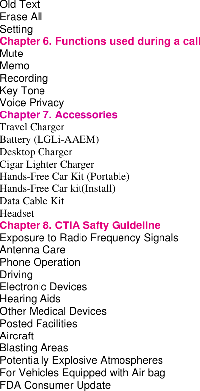 Old Text         Erase All                 Setting          Chapter 6. Functions used during a call     Mute          Memo          Recording         Key Tone         Voice Privacy         Chapter 7. Accessories  Travel Charger Battery (LGLi-AAEM) Desktop Charger Cigar Lighter Charger Hands-Free Car Kit (Portable) Hands-Free Car kit(Install) Data Cable Kit Headset Chapter 8. CTIA Safty Guideline Exposure to Radio Frequency Signals       Antenna Care Phone Operation Driving Electronic Devices Hearing Aids Other Medical Devices Posted Facilities Aircraft Blasting Areas Potentially Explosive Atmospheres For Vehicles Equipped with Air bag FDA Consumer Update                    